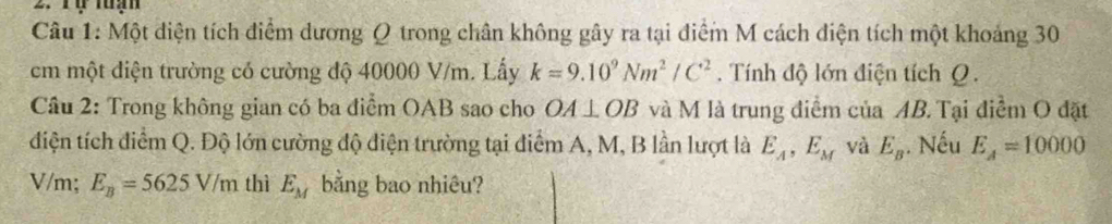 Tự tuạn 
Câu 1: Một diện tích điểm dương Q trong chân không gây ra tại điểm M cách điện tích một khoảng 30
cm một điện trường có cường độ 40000 V/m. Lấy k=9.10^9Nm^2/C^2. Tính độ lớn điện tích Q. 
Câu 2: Trong không gian có ba điểm OAB sao cho OA⊥ OB và M là trung điểm của AB. Tại điểm O đặt 
điện tích điểm Q. Độ lớn cường độ điện trường tại diểm A, M, B lần lượt là E_A, E_M và E_B.. Nếu E_A=10000
V/m; E_B=5625V/m thì E_M bằng bao nhiêu?