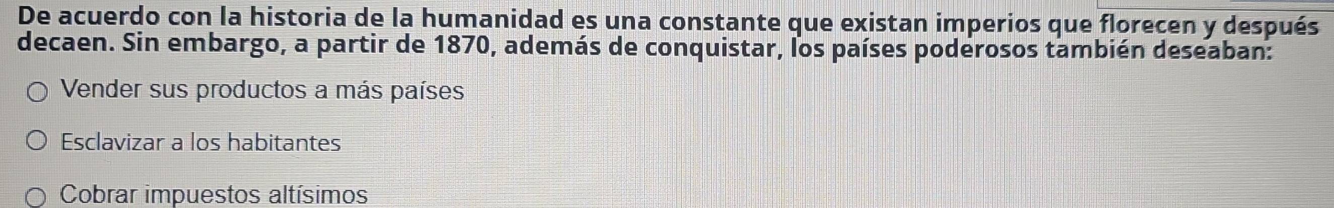 De acuerdo con la historia de la humanidad es una constante que existan imperios que florecen y después
decaen. Sin embargo, a partir de 1870, además de conquistar, los países poderosos también deseaban:
Vender sus productos a más países
Esclavizar a los habitantes
Cobrar impuestos altísimos