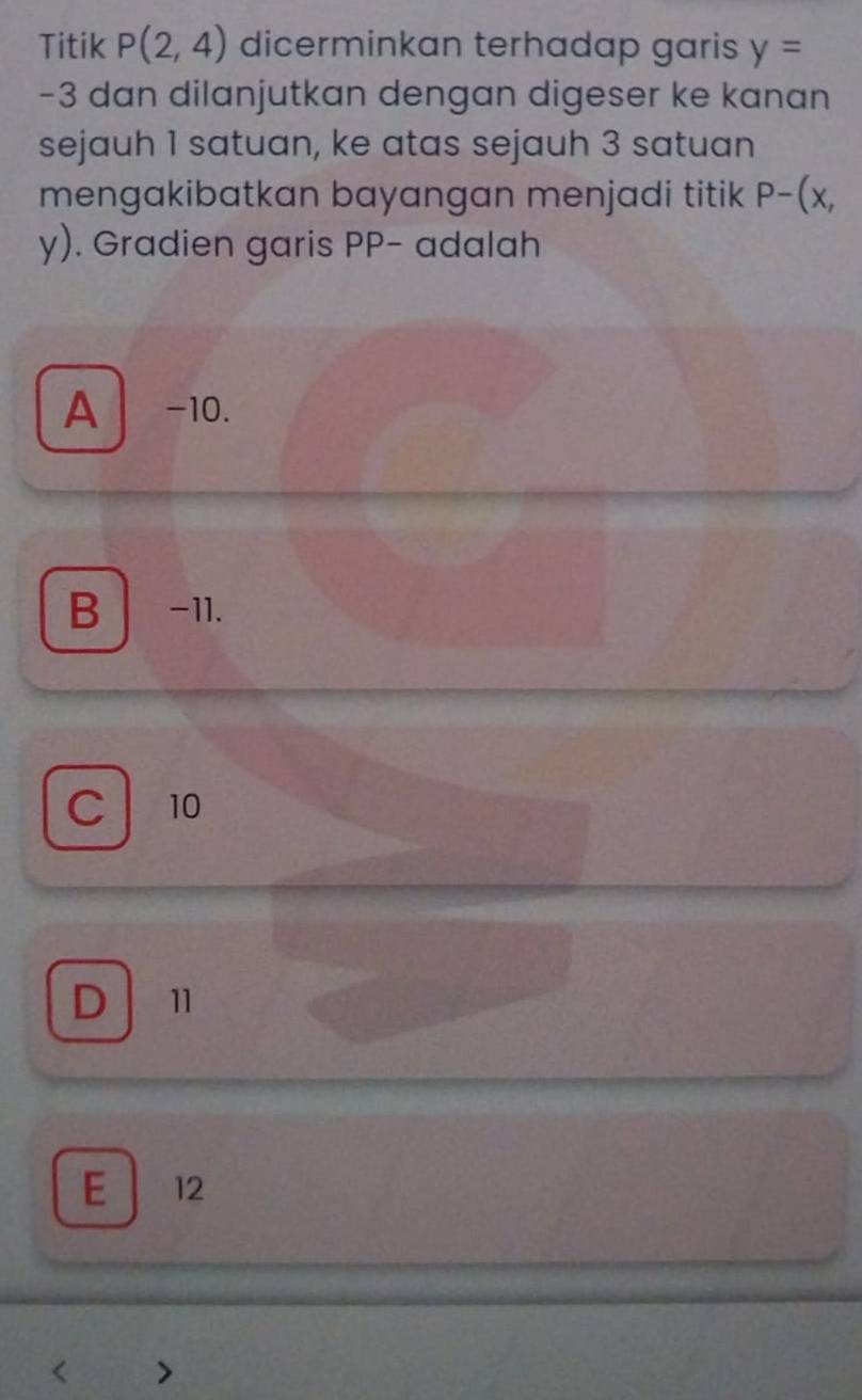 Titik P(2,4) dicerminkan terhadap garis y=
-3 dan dilanjutkan dengan digeser ke kanan
sejauh 1 satuan, ke atas sejauh 3 satuan
mengakibatkan bayangan menjadi titik P-(x,
y). Gradien garis PP - adalah
A −10.
B -11.
C 10
D 11
E 12