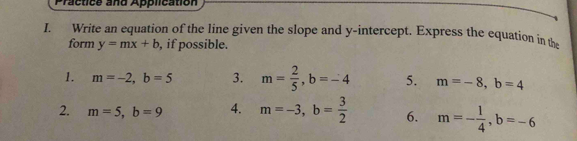 Practice and Application 
I. Write an equation of the line given the slope and y-intercept. Express the equation in the 
form y=mx+b , if possible. 
1. m=-2, b=5 3. m= 2/5 , b=-4
5. m=-8, b=4
2. m=5, b=9
4. m=-3, b= 3/2 
6. m=- 1/4 , b=-6