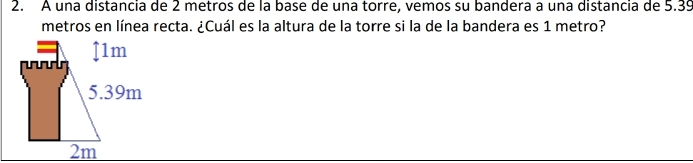 A una distancia de 2 metros de la base de una torre, vemos su bandera a una distancia de 5.39
metros en línea recta. ¿Cuál es la altura de la torre si la de la bandera es 1 metro?