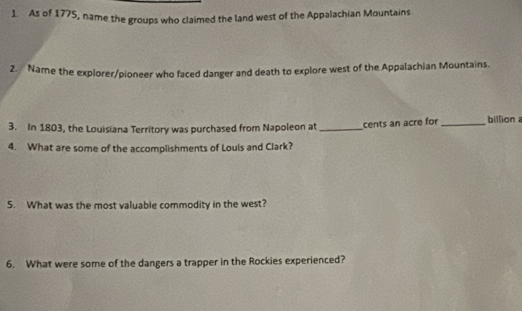 As of 1775, name the groups who claimed the land west of the Appalachian Mountains 
2. Name the explorer/pioneer who faced danger and death to explore west of the Appalachian Mountains. 
3. In 1803, the Louisiana Territory was purchased from Napoleon at _cents an acre for _billiona 
4. What are some of the accomplishments of Louis and Clark? 
5. What was the most valuable commodity in the west? 
6. What were some of the dangers a trapper in the Rockies experienced?