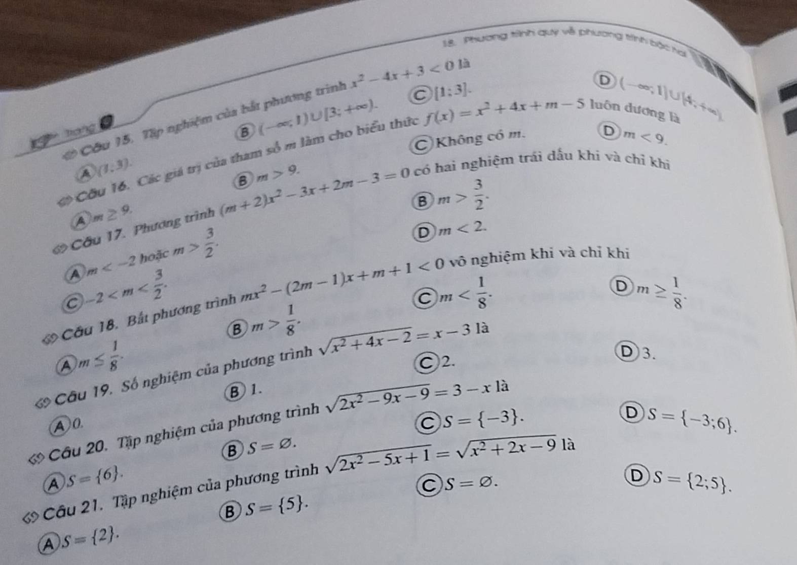 Phương tình quý về phương tính bậc hai
C [1;3].
T cg B (-∈fty ;1)∪ [3;+∈fty ). f(x)=x^2+4x+m-5 luôn dương là (-∈fty ,1)∪ (4,+∈fty )
ớ Cầu 15. Tập nghiệm của bắt phương trình x^2-4x+3<0la</tex>
D
C Không có m.
D m<9.
a Cầu 16. Các giá trị của tham số m làm cho biểu thức
(1:3).
B m>9.
Cầu 17. Phương trình (m+2)x^2-3x+2m-3=0 có hai nghiệm trái dấu khi và chỉ khi
m≥ 9.
B m> 3/2 .
A m hoặc m> 3/2 .
D m<2.
C -2
m
D m≥  1/8 .
* Cầu 18, Bắt phương trình mx^2-(2m-1)x+m+1<0</tex> vô nghiệm khi và chỉ khi
B m> 1/8 .
A m≤  1/8 .
C2.
Câu 19, Số nghiệm của phương trình sqrt(x^2+4x-2)=x-31a
D3.
B 1.
ớ Câu 20, Tập nghiệm của phương trình sqrt(2x^2-9x-9)=3-x1a
D S= -3;6 .
A0
C S= -3 .
B S=varnothing .

A S= 6 .
Cầu 21. Tập nghiệm của phương trình sqrt(2x^2-5x+1)=sqrt(x^2+2x-9)
C S=varnothing .
D S= 2;5 .
B S= 5 .
A S= 2 .