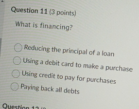 What is financing?
Reducing the principal of a loan
Using a debit card to make a purchase
Using credit to pay for purchases
Paying back all debts
Question