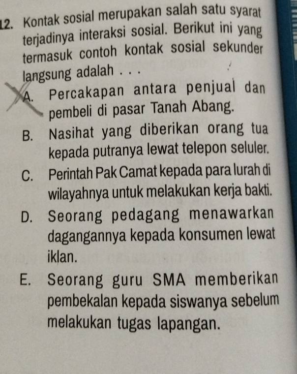 Kontak sosial merupakan salah satu syarat
terjadinya interaksi sosial. Berikut ini yang
termasuk contoh kontak sosial sekunder
langsung adalah . . .
A. Percakapan antara penjual dan
pembeli di pasar Tanah Abang.
B. Nasihat yang diberikan orang tua
kepada putranya lewat telepon seluler.
C. Perintah Pak Camat kepada para lurah di
wilayahnya untuk melakukan kerja bakti.
D. Seorang pedagang menawarkan
dagangannya kepada konsumen lewat
iklan.
E. Seorang guru SMA memberikan
pembekalan kepada siswanya sebelum
melakukan tugas lapangan.