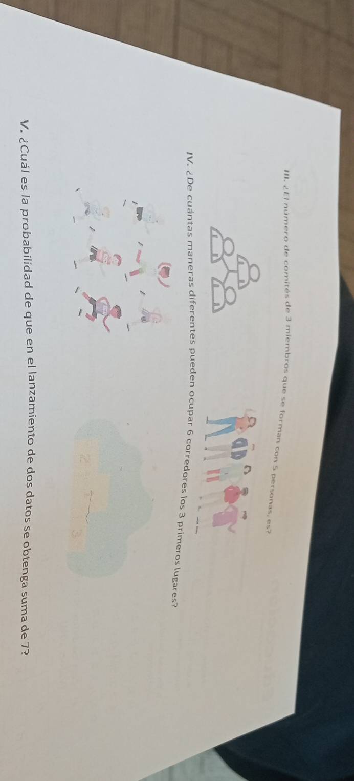 ¿El número de comités de 3 miembros que se forman con 5 personas, es? 
IV. ¿De cuántas maneras diferentes pueden ocupar 6 corredores los 3 primeros lugares? 
V. ¿Cuál es la probabilidad de que en el lanzamiento de dos datos se obtenga suma de 7?