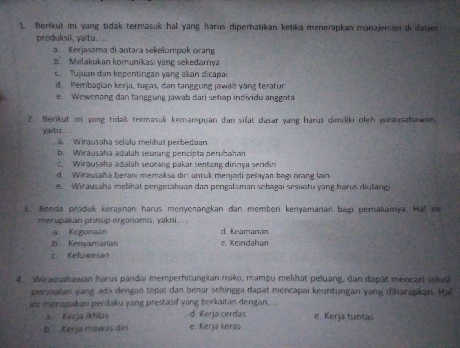 Berikut ini yang tidak termasuk hal yang harus diperhatikan ketika menerapkan manajemen di dalam
produksil, yaitu....
a. Kerjasama di antara sekelompok orang
b. Melakukan komunikasi yang sekedarnya
c. Tujuan dan kepentingan yang akan dicapai
d Pembagian kerja, tugas, dan tanggung jawab yang teratur
e Wewenang dan tanggung jawab dari setiap individu anggota
2. Berikut ini yang tidak termasuk kemampuan dan sifat dasar yang harus dimiliki oleh wirausahawan,
yaitu ...
a. Wirausaha selalu melihat perbedaan
b. Wirausaha adalah seorang pencipta perubahan
c. Wirausaha adalah seorang pakar tentang dirinya sendiri
d. Wirausaha berani memaksa diri untuk menjadi pelayan bagi orang lain
e. Wirausaha melihat pengetahuan dan pengalaman sebagai sesuatu yang harus diulangi
3. Benda produk kerajinan harus menyenangkan dan memberi kenyamanan bagi pemakainya. Ha! ini
merupakan prinsip ergonomis, yakni...
a. Kegunaan d. Keamanan
b. Kenyamanan e. Keindahan
c. Keluwesan
4. Wirausahawan harus pandai memperhitungkan risiko, mampu melihat peluang, dan dapat mencari solusi
persoalan yang ada dengan tepat dan benar sehingga dapat mencapai keuntungan yang diharapkan. Hal
merupakan perilaku yang prestasif yang berkaitan dengan....
a Kerja ikhlas d. Kerja cerdas e. Kerja tuntas
b Kerja mawas dir e. Kerja keras