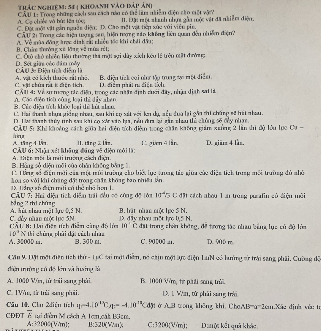 TRÁC NGHIỆM: 51 ( kHOANH VÀO đÁp Án)
CÂU 1: Trong những cách sau cách nào có thể làm nhiễm điện cho một vật?
A. Cọ chiếc vỏ bút lên tóc; B. Đặt một nhanh nhựa gần một vật đã nhiễm điện;
C. Đặt một vật gần nguồn điện; D. Cho một vật tiếp xúc với viên pin.
CÂU 2: Trong các hiện tượng sau, hiện tượng nào không liên quan đến nhiễm điện?
A. Về mùa đông lược dính rất nhiều tóc khi chải đầu;
B. Chim thường xù lông về mùa rét;
C. Ôtô chở nhiễn liệu thường thả một sợi dây xích kéo lê trên mặt đường;
D. Sét giữa các đám mây
CÂU 3: Điện tích điểm là
A. vật có kích thước rất nhỏ. B. điện tích coi như tập trung tại một điểm.
C. vật chứa rất ít điện tích. D. điểm phát ra điện tích.
CÂU 4: Về sự tương tác điện, trong các nhận định dưới đây, nhận định sai là
A. Các điện tích cùng loại thì đầy nhau.
B. Các điện tích khác loại thì hút nhau.
C. Hai thanh nhựa giống nhau, sau khi cọ xát với len dạ, nếu đưa lại gần thì chúng sẽ hút nhau.
D. Hai thanh thủy tinh sau khi cọ xát vào lụa, nếu đưa lại gần nhau thì chúng sẽ đầy nhau.
CÂU 5: Khi khoảng cách giữa hai điện tích điểm trong chân không giảm xuống 2 lần thì độ lớn lực Cu -
lông
A. tăng 4 lần. B. tăng 2 lần. C. giảm 4 lần. D. giảm 4 lần.
CÂU 6: Nhận xét không đúng về điện môi là:
A. Điện môi là môi trường cách điện.
B. Hằng số điện môi của chân không bằng 1.
C. Hằng số điện môi của một môi trường cho biết lực tương tác giữa các điện tích trong môi trường đó nhỏ
hơn so với khi chúng đặt trong chân không bao nhiêu lần.
D. Hằng số điện môi có thể nhỏ hơn 1.
CÂU 7: Hai điện tích điểm trái dấu có cùng độ lớn 10^(-4)/3 C đặt cách nhau 1 m trong parafin có điện môi
bằng 2 thì chúng
A. hút nhau một lực 0,5 N. B. hút nhau một lực 5 N.
C. đẩy nhau một lực 5N. D. đầy nhau một lực 0,5 N.
CÂU 8: Hai điện tích điểm cùng độ lớn 10^(-4)C đặt trong chân không, để tương tác nhau bằng lực có độ lớn
10^(-3)N thì chúng phải đặt cách nhau
A. 30000 m. B. 300 m. C. 90000 m. D. 900 m.
Câu 9. Đặt một điện tích thử - 1μC tại một điểm, nó chịu một lực điện 1mN có hướng từ trái sang phải. Cường độ
điện trường có độ lớn và hướng là
A. 1000 V/m, từ trái sang phải. B. 1000 V/m, từ phải sang trái.
C. 1V/m, từ trái sang phải. D. 1 V/m, từ phải sang trái.
Câu 10. Cho 2điện tích q_1=4.10^(-10)C,q_2=-4.10^(-10)Cdat ở A,B trong không khí. ChoAB=a=2cm.Xác định véc tơ
CĐĐT vector E tại điểm M cách A 1cm,cáh B3cm.
A:32000(V/m) B:320 (V/m); C:3200(V/m); D:một kết quả khác.