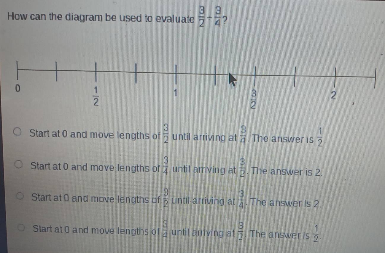 How can the diagram be used to evaluate  3/2 /  3/4 
Start at 0 and move lengths of  3/2  until arriving at  3/4 . The answer is  1/2 .
Start at 0 and move lengths of  3/4  until arriving at  3/2 . The answer is 2.
Start at 0 and move lengths of  3/2  until arriving at  3/4 . The answer is 2.
Start at 0 and move lengths of  3/4  until arriving at  3/2 . The answer is  1/2 .