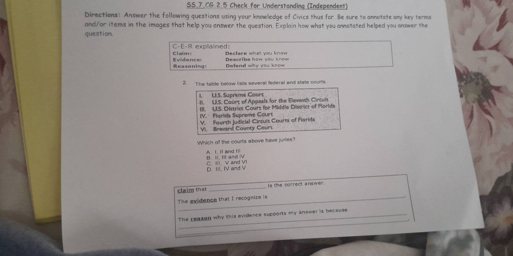 SS.7.CG.2.5 Check for Understanding (Independent)
Directions: Answer the following questions using your knowledge of Civics thus far. Be sure to annotate any key terms
and/or items in the images that help you answer the question. Explain how what you annotated helped you answer the
question.
C-E-R explained:
Claim: Declare what you know
Evidence: Describe how you know
Reasoning: Defend why you know
2. The table below lists several federal and state courts.
I. U.S. Supreme Court
II. U.S. Court of Appeals for the Eleventh Circuit
III. U.S. District Court for Middle District of Florida
IV. Florida Supreme Court
V. Fourth Judicial Circult Courts of Florida
VI. Brevard County Court
Which of the courts above have juries?
A. I, I and Ⅲ
B. II, III and IV
C. III, V and VI
D. III, IV and V
claim that_ is the correct answer.
The evidence that I recognize 1s
_
_The reason why this evidence supports my answer is because
_