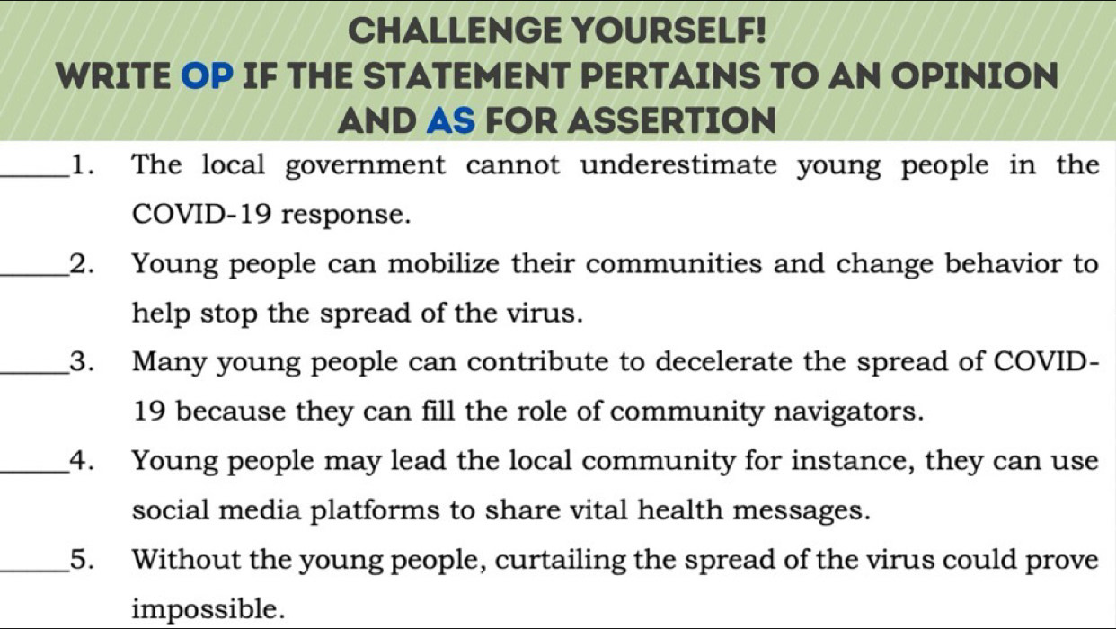 CHALLENGE YOURSELF! 
WRITE OP IF THE STATEMENT PERTAINS TO AN OPINION 
AND AS FOR ASSERTION 
_1. The local government cannot underestimate young people in the 
COVID-19 response. 
_2. Young people can mobilize their communities and change behavior to 
help stop the spread of the virus. 
_3. Many young people can contribute to decelerate the spread of COVID- 
19 because they can fill the role of community navigators. 
_4. Young people may lead the local community for instance, they can use 
social media platforms to share vital health messages. 
_5. Without the young people, curtailing the spread of the virus could prove 
impossible.