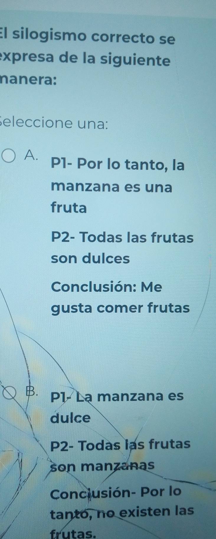 El silogismo correcto se
expresa de la siguiente
nanera:
Seleccione una:
A. P1 - Por lo tanto, la
manzana es una
fruta
P2- Todas las frutas
son dulces
Conclusión: Me
gusta comer frutas
B. P1 - Lạ manzana es
dulce
P2- Todas las frutas
son manzanas
Conciusión- Por lo
tanto, no existen las
frutas.