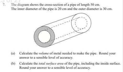 The diagram shows the cross-section of a pipe of length 50 cm. 
The inner diameter of the pipe is 20 cm and the outer diameter is 30 cm. 
(a) Calculate the volume of metal needed to make the pipe. Round your 
answer to a sensible level of accuracy. 
(b) Calculate the total surface area of the pipe, including the inside surface. 
Round your answer to a sensible level of accuracy.