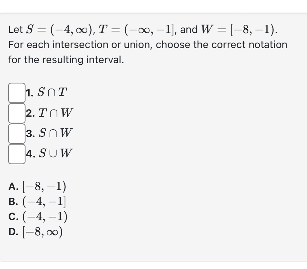 Let S=(-4,∈fty ), T=(-∈fty ,-1] , and W=[-8,-1). 
For each intersection or union, choose the correct notation
for the resulting interval.
1. S∩ T
2. T∩ W
3. S∩ W
4. S∪ W
A. [-8,-1)
B. (-4,-1]
C. (-4,-1)
D. [-8,∈fty )