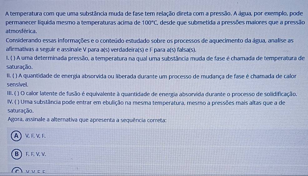 A temperatura com que uma substância muda de fase tem relação direta com a pressão. A água, por exemplo, pode
permanecer líquida mesmo a temperaturas acima de 100°C, A desde que submetida a pressões maiores que a pressão
atmosférica.
Considerando essas informações e o conteúdo estudado sobre os processos de aquecimento da água, analise as
afirmativas a seguir e assinale V para a(s) verdadeira(s) e F para a(s) falsa(s).
I. ( ) A uma determinada pressão, a temperatura na qual uma substância muda de fase é chamada de temperatura de
saturação.
II. ( ) A quantidade de energia absorvida ou liberada durante um processo de mudança de fase é chamada de calor
sensível.
III.( ( ) O calor latente de fusão é equivalente à quantidade de energia absorvida durante o processo de solidificação.
IV. ( ) Uma substância pode entrar em ebulição na mesma temperatura, mesmo a pressões mais altas que a de
saturação.
Agora, assinale a alternativa que apresenta a sequência correta:
A) V, F, V, F.
B  F, F, V, V.