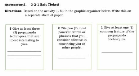 Assessment1. 3-2-1 Exit Ticket! 
Directions: Based on the activity 1, fill in the graphic organizer below. Write this on 
a separate sheet of paper. 
3 Give at least three 2 Cite two (2) most common feature of the 1 Give at least one (1) 
(3) propaganda powerful words or 
techniques that are phrases that you propaganda 
most interesting to consider effective in techniques. 
you. convincing you or 
_ 
other people. 
_ 
_ 
_ 
_ 
_