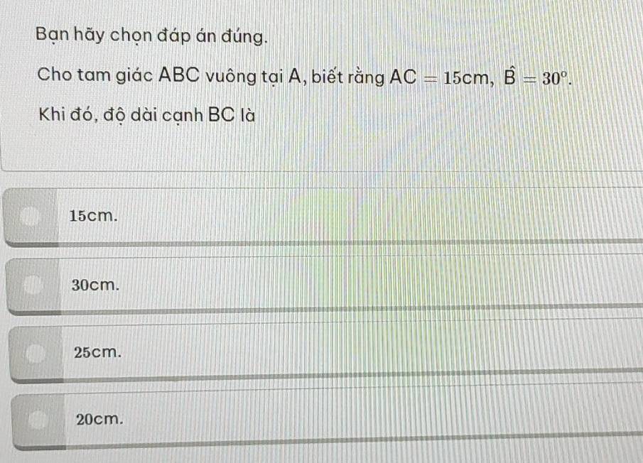 Bạn hãy chọn đáp án đúng.
Cho tam giác ABC vuông tại A, biết rằng AC=15cm, hat B=30°. 
Khi đó, độ dài cạnh BC là
15cm.
30cm.
25cm.
20cm.