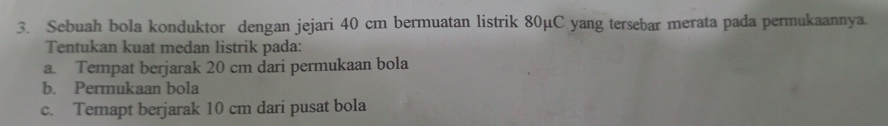 Sebuah bola konduktor dengan jejari 40 cm bermuatan listrik 80µC yang tersebar merata pada permukaannya. 
Tentukan kuat medan listrik pada: 
a. Tempat berjarak 20 cm dari permukaan bola 
b. Permukaan bola 
c. Temapt berjarak 10 cm dari pusat bola