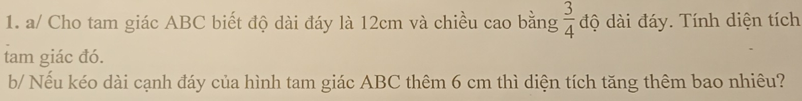 a/ Cho tam giác ABC biết độ dài đáy là 12cm và chiều cao bằng  3/4  độ dài đáy. Tính diện tích 
tam giác đó. 
b/ Nếu kéo dài cạnh đáy của hình tam giác ABC thêm 6 cm thì diện tích tăng thêm bao nhiêu?