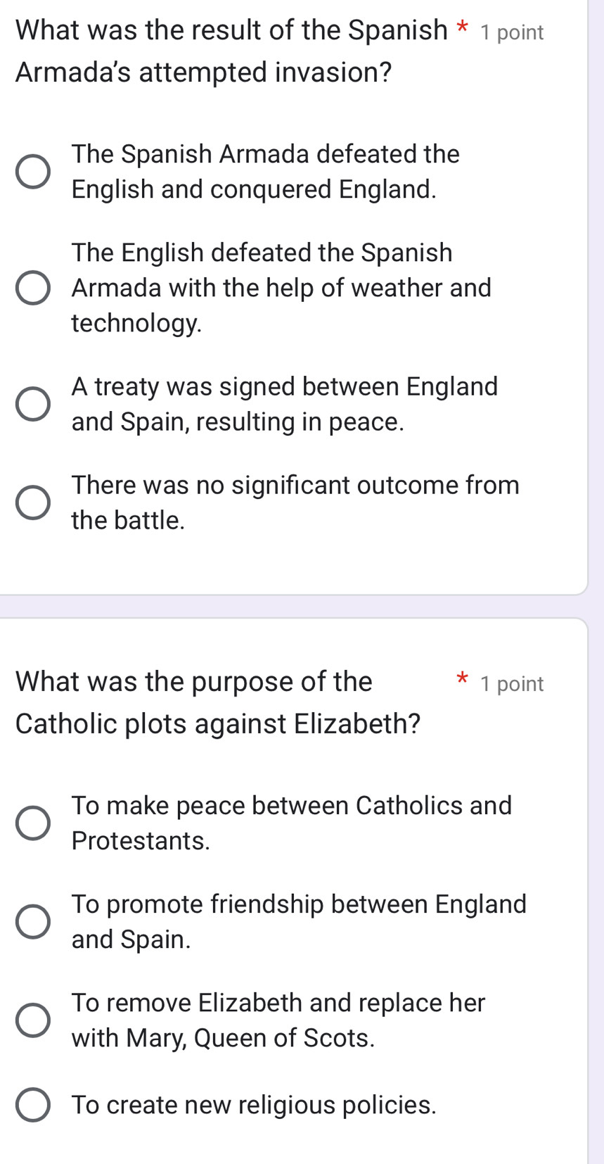 What was the result of the Spanish * 1 point
Armada's attempted invasion?
The Spanish Armada defeated the
English and conquered England.
The English defeated the Spanish
Armada with the help of weather and
technology.
A treaty was signed between England
and Spain, resulting in peace.
There was no significant outcome from
the battle.
What was the purpose of the 1 point
Catholic plots against Elizabeth?
To make peace between Catholics and
Protestants.
To promote friendship between England
and Spain.
To remove Elizabeth and replace her
with Mary, Queen of Scots.
To create new religious policies.