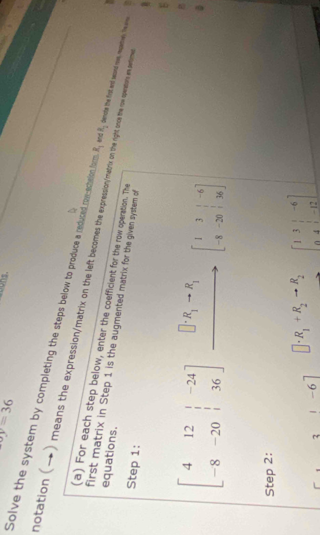 xy=36
ations. 
Solve the system by completing the steps below to produce a reduced row-echelon form R_1 and R_2 denote the first and second roue, respertvely. The ue 
notation (→) means the expressionmatrix on the left beonesth othe right once the row operations are perfome 
(a) For each step below, enter the coefficient for the row operation. The 
equations. 
first matrix in Step 1 is the augmented matrix for the given system of 
Step 1: 
E
beginbmatrix 4&12&|&-24 -8&-20&|&36endbmatrix xrightarrow []· R_1to R_1[1&to endarray beginarrayr |-6 -8-20|136endbmatrix
B 
Step 2: 
3 |-6| □ · R_1+R_2to R_2 beginbmatrix 1&3&|&-6 0&4&|&-12endbmatrix