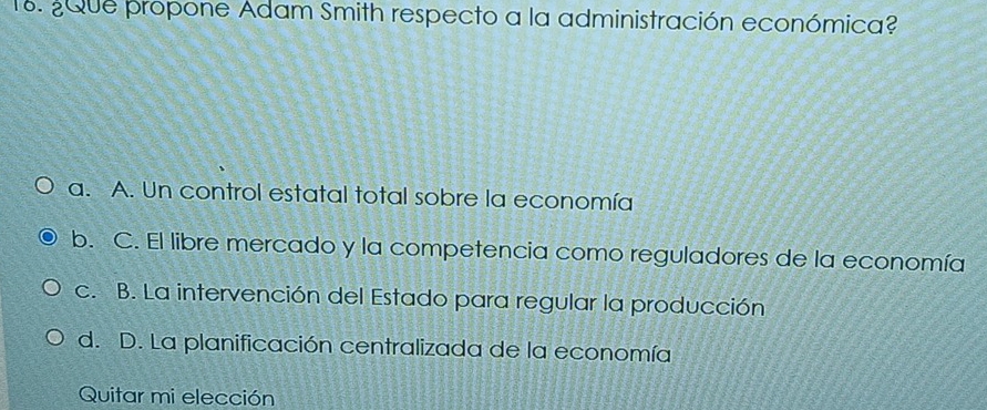 ¿Que propone Adam Smith respecto a la administración económica?
a. A. Un control estatal total sobre la economía
b. C. El libre mercado y la competencia como reguladores de la economía
c. B. La intervención del Estado para regular la producción
d. D. La planificación centralizada de la economía
Quitar mi elección