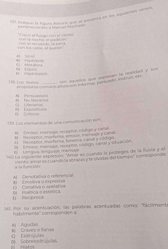 Indique la figura literaría que se presenta en los siguientes versos
pertenecientes a Manuel Machado:
*Crece el fuego con el viento;
con la noche, el padecer;
con el recuerdo, la pena.
con los celos, el querer".
A) Símil
B) Hipérbole
C) Metáfora
D) Elipsis
E) Hipérbaton
138. Los textos _son aquellos que expresan la realidad y sus
propósitos comunicativos son informar, persuadir, instruir, etc
A) Persuasivos
B) No literarios
C) Literarios
D) Expositivos
E) Críticos
139. Los elementos de una comunicación son:
A) Emisor, mensaje, receptor, código y canal.
B) Receptor, morfema, emisor, mensaje y canal.
C) Receptor, morfema, fonema, canal y código.
D) Emisor, mensaje, receptor, código, canal y situación.
E) Lengua, lenguaje, mensaje
140.La siguiente expresión: "Amar es cuando lo proteges de la lluvia y el
viento; amar es cuando la abrazas y te olvidas del tiempo" corresponde
a la función:
A) Denotativa o referencial
B) Emotiva o expresiva
C) Conativa o apelativa
D) Poética o estética.
E) Recíproca
* 141. Por su acentuación, las palabras acentuadas como: "fácilmente
hábilmente'' corresponden a:
A) Agudas
B) Graves o llanas
C) Esdrújulas
D) Sobreesdrújulas.
E) Hiatos