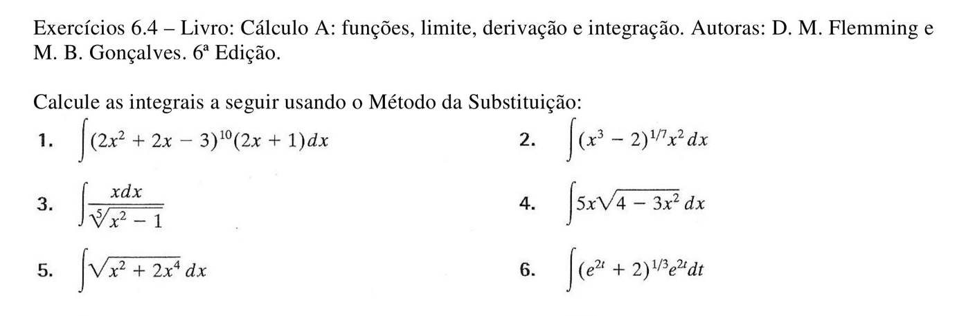 Exercícios 6.4 - Livro: Cálculo A: funções, limite, derivação e integração. Autoras: D. M. Flemming e 
M. B. Gonçalves. 6^a Edição. 
Calcule as integrais a seguir usando o Método da Substituição: 
1. ∈t (2x^2+2x-3)^10(2x+1)dx ∈t (x^3-2)^1/7x^2dx
2. 
3. ∈t  xdx/sqrt[5](x^2-1)  ∈t 5xsqrt(4-3x^2)dx
4. 
5. ∈t sqrt(x^2+2x^4)dx ∈t (e^(2t)+2)^1/3e^(2t)dt
6.