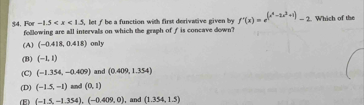 For -1.5 , let ƒ be a function with first derivative given by f'(x)=e^((x^4)-2x^2+1)-2. Which of the
following are all intervals on which the graph of f is concave down?
(A) (-0.418,0.418) only
(B) (-1,1)
(C) (-1.354,-0.409) and (0.409,1.354)
(D) (-1.5,-1) and (0,1)
(E) (-1.5,-1.354), (-0.409,0) , and (1.354,1.5)