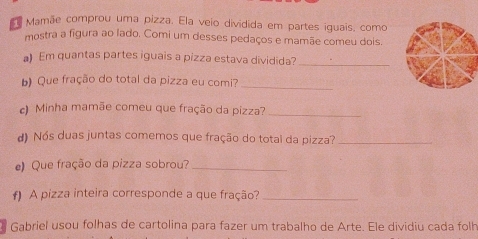 Mamãe comprou uma pizza. Ela veio dividida em partes iguais, como 
mostra a figura ao lado. Comi um desses pedaços e mamãe comeu dois. 
a) Em quantas partes iguais a pizza estava dividida?_ 
_ 
b Que fração do total da pizza eu comi? 
c) Minha mamãe comeu que fração da pizza?_ 
d) Nós duas juntas comemos que fração do total da pizza?_ 
e) Que fração da pizza sobrou?_ 
f) A pizza inteira corresponde a que fração?_ 
Gabriel usou folhas de cartolina para fazer um trabalho de Arte. Ele dividiu cada folh