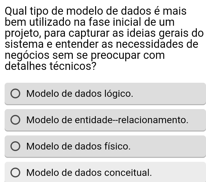 Qual tipo de modelo de dados é mais
bem utilizado na fase inicial de um
projeto, para capturar as ideias gerais do
sistema e entender as necessidades de
negócios sem se preocupar com
detalhes técnicos?
Modelo de dados lógico.
Modelo de entidade--relacionamento.
Modelo de dados físico.
Modelo de dados conceitual.