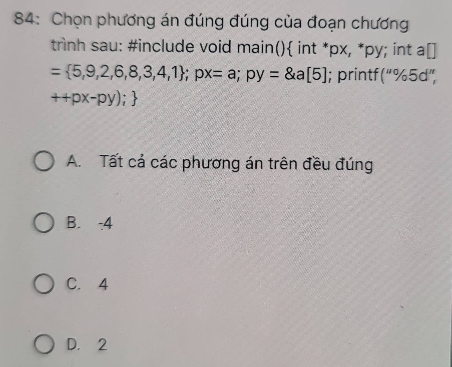 84: Chọn phương án đúng đúng của đoạn chương
trình sau: #include void main() int *px, *py; int a[]
= 5,9,2,6,8,3,4,1; px=a; py=8, a[5]; printf (''% 5d'',
++px-py);
A. Tất cả các phương án trên đều đúng
B. -4
C. 4
D. 2