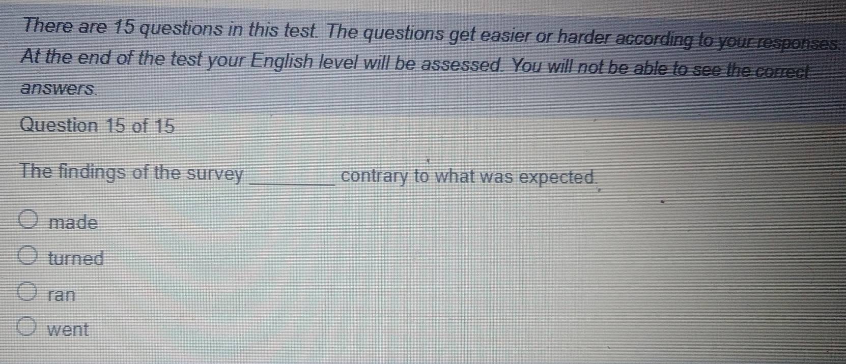 There are 15 questions in this test. The questions get easier or harder according to your responses:
At the end of the test your English level will be assessed. You will not be able to see the correct
answers.
Question 15 of 15
The findings of the survey _contrary to what was expected.
made
turned
ran
went