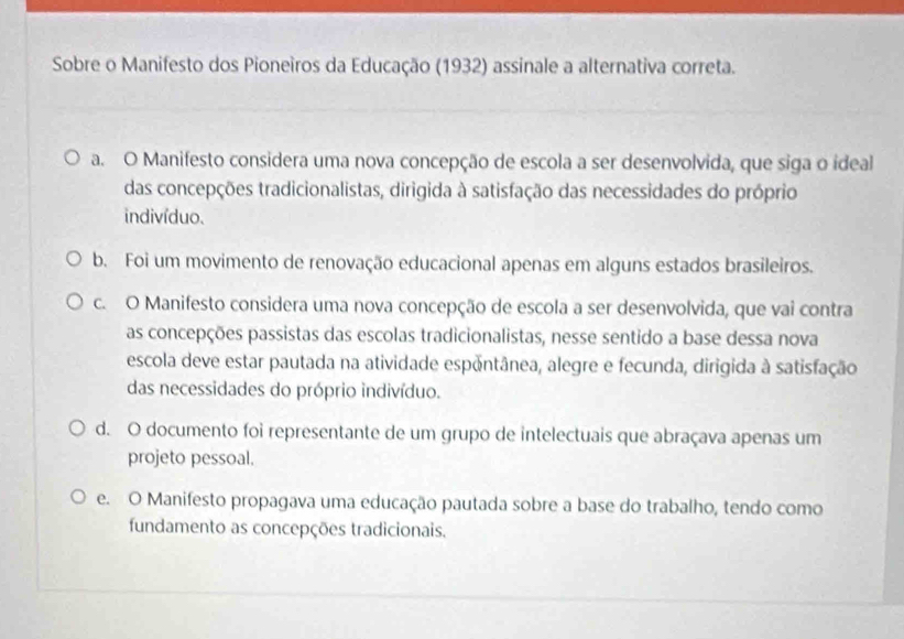 Sobre o Manifesto dos Pioneiros da Educação (1932) assinale a alternativa correta.
a. O Manifesto considera uma nova concepção de escola a ser desenvolvida, que siga o ideal
das concepções tradicionalistas, dirigida à satisfação das necessidades do próprio
indivíduo.
b. Foi um movimento de renovação educacional apenas em alguns estados brasileiros.
c. O Manifesto considera uma nova concepção de escola a ser desenvolvida, que vai contra
as concepções passistas das escolas tradicionalistas, nesse sentido a base dessa nova
escola deve estar pautada na atividade espontânea, alegre e fecunda, dirigida à satisfação
das necessidades do próprio indivíduo.
d. O documento foi representante de um grupo de intelectuais que abraçava apenas um
projeto pessoal.
e. O Manifesto propagava uma educação pautada sobre a base do trabalho, tendo como
fundamento as concepções tradicionais.