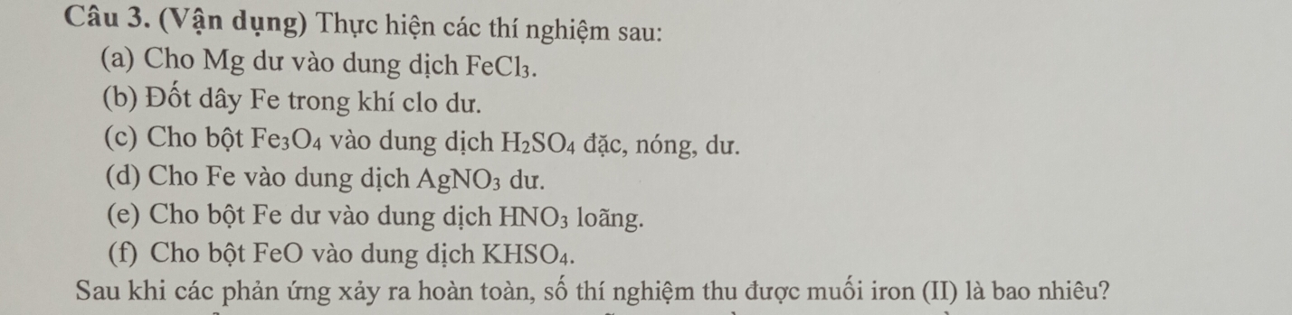 (Vận dụng) Thực hiện các thí nghiệm sau: 
(a) Cho Mg dư vào dung dịch FeCl₃. 
(b) Đốt dây Fe trong khí clo dư. 
(c) Cho bột Fe_3O_4 vào dung dịch H_2SO_4 đặc, nóng, dư. 
(d) Cho Fe vào dung dịch AgNO_3 du. 
(e) Cho bột Fe dư vào dung dịch HNO_3 loãng. 
(f) Cho bột FeO vào dung dịch K HSO_4. 
Sau khi các phản ứng xảy ra hoàn toàn, số thí nghiệm thu được muối iron (II) là bao nhiêu?