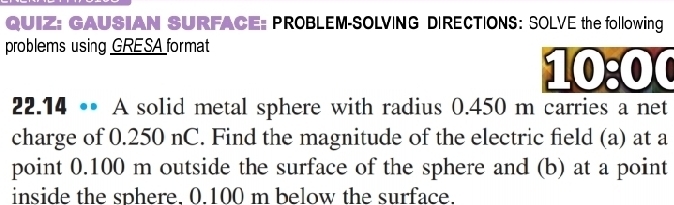 GAUSIAN SURFACE: PROBLEM-SOLVING DIRECTIONS: SOLVE the following 
problems using GRESA format 
10:00 
22.14 •• A solid metal sphere with radius 0.450 m carries a net 
charge of 0.250 nC. Find the magnitude of the electric field (a) at a 
point 0.100 m outside the surface of the sphere and (b) at a point 
inside the sphere. 0.100 m below the surface.