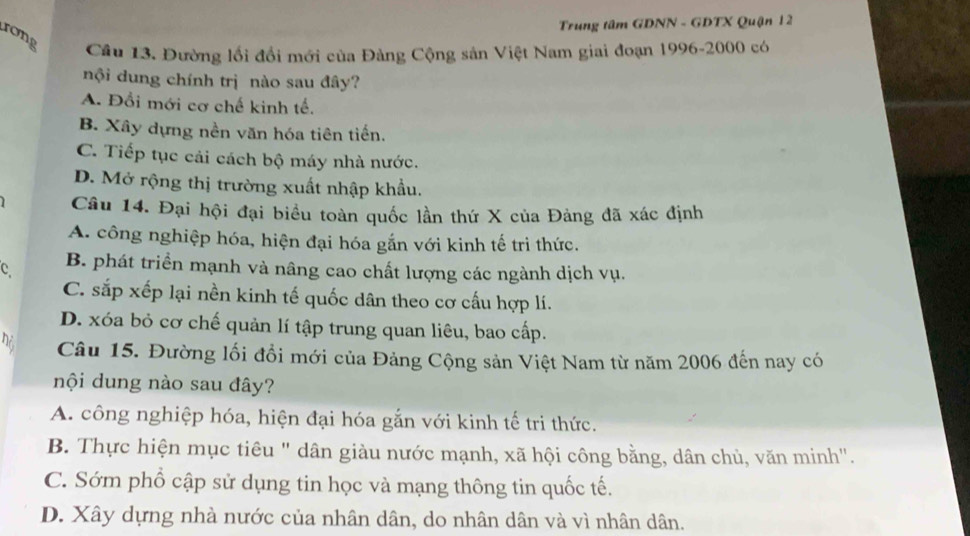 Trung tâm GDNN - GDTX Quận 12
rong
Câu 13. Đường lối đổi mới của Đảng Cộng sản Việt Nam giai đoạn 1996-2000 có
nội dung chính trị nào sau đây?
A. Đổi mới cơ chế kinh tế.
B. Xây dựng nền văn hóa tiên tiến.
C. Tiếp tục cải cách bộ máy nhà nước.
D. Mở rộng thị trường xuất nhập khẩu.
Câu 14. Đại hội đại biểu toàn quốc lần thứ X của Đảng đã xác định
A. công nghiệp hóa, hiện đại hóa gắn với kinh tế trì thức.
C B. phát triển mạnh và nâng cao chất lượng các ngành dịch vụ.
C. sắp xếp lại nền kinh tế quốc dân theo cơ cấu hợp lí.
D. xóa bỏ cơ chế quản lí tập trung quan liêu, bao cấp.
n Câu 15. Đường lối đồi mới của Đảng Cộng sản Việt Nam từ năm 2006 đến nay có
nội dung nào sau đây?
A. công nghiệp hóa, hiện đại hóa gắn với kinh tế tri thức.
B. Thực hiện mục tiêu " dân giàu nước mạnh, xã hội công bằng, dân chủ, văn minh".
C. Sớm phổ cập sử dụng tin học và mạng thông tin quốc tế.
D. Xây dựng nhà nước của nhân dân, do nhân dân và vì nhân dân.