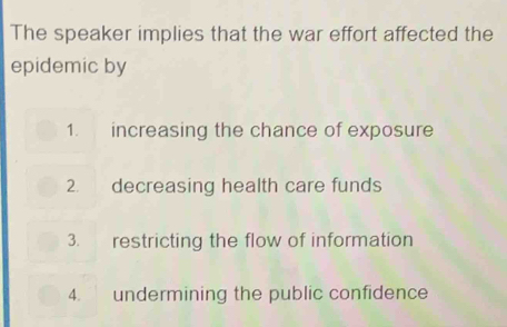 The speaker implies that the war effort affected the
epidemic by
1. increasing the chance of exposure
2. decreasing health care funds
3. restricting the flow of information
4. undermining the public confidence