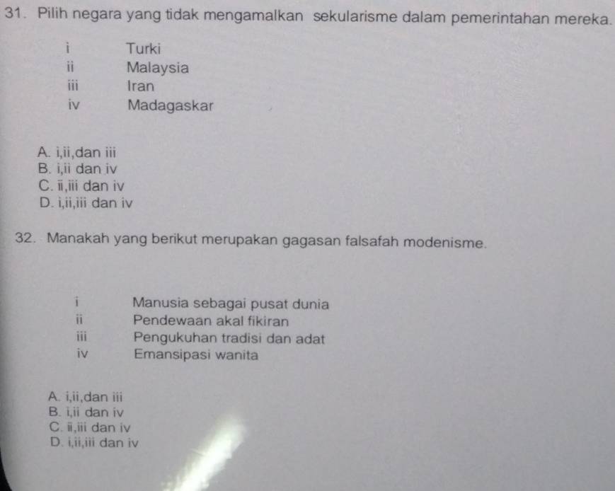 Pilih negara yang tidak mengamalkan sekularisme dalam pemerintahan mereka.
i Turki
i Malaysia
ii Iran
iv Madagaskar
A. i,ii,dan iii
B. i,ii dan iv
C. i,iii dan iv
D. i,ii,iii dan iv
32. Manakah yang berikut merupakan gagasan falsafah modenisme.
i Manusia sebagai pusat dunia
i Pendewaan akal fikiran
iii Pengukuhan tradisi dan adat
iv Emansipasi wanita
A. i,ii,dan iii
B. i,ii dan iv
C. i,iii dan iv
D. i,ii,iii dan iv