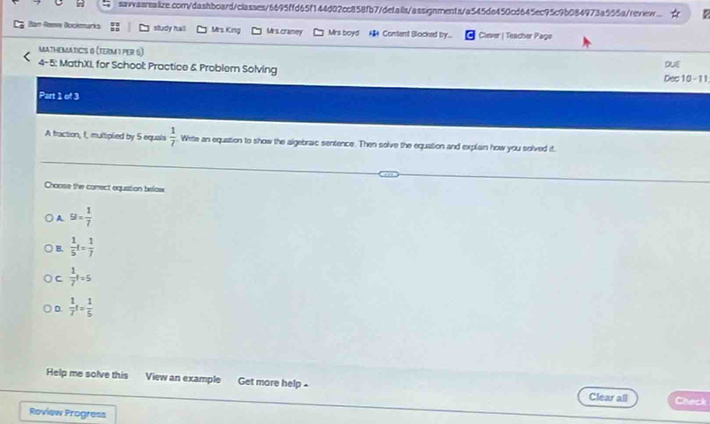 Ban Raeve Bockmarks study hall Mrs. King Mrs.craney Mrs boyd A Content Blocked by... Clever | Teacher Page
MATHEMATICS 6 (TERM I PER 5)
4-5: MathXL for School: Practice & Problern Solving
DUE
Dec 10 - 11
Part 1 of 3
A traction, 1, multiplied by 5 equals  1/7  White an equation to show the algebraic sentence. Then solve the equation and explain how you solved it,
Choose the corect equation below
A 5I= 1/7 
B.  1/5 t= 1/7 
C  1/7 t=5
D.  1/7 t= 1/5 
Help me solve this View an example Get more help . Clear all Check
Review Progress