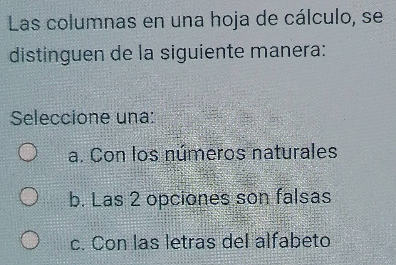 Las columnas en una hoja de cálculo, se
distinguen de la siguiente manera:
Seleccione una:
a. Con los números naturales
b. Las 2 opciones son falsas
c. Con las letras del alfabeto