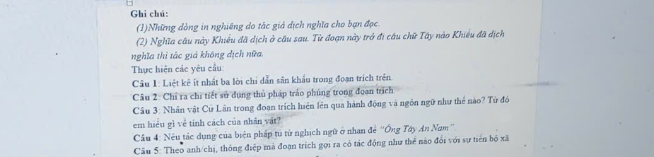 Ghi chú: 
(1)Những dòng in nghiêng do tác giả dịch nghĩa cho bạn đọc. 
(2) Nghĩa câu này Khiều đã dịch ở câu sau. Từ đoạn này trở đi cầu chữ Tây nào Khiều đã dịch 
nghĩa thì tác giả không dịch nữa. 
Thực hiện các yêu cầu: 
Câu 1: Liệt kê ít nhất ba lời chỉ dẫn sân khẩu trong đoạn trích trên. 
Câu 2: Chỉ ra chỉ tiết sử dụng thủ pháp trảo phúng trong đoan trích 
Cầu 3: Nhân vật Cử Lân trong đoạn trích hiện lên qua hành động và ngôn ngữ như thể nào? Từ đó 
em hiểu gì về tính cách của nhân vật? 
Câu 4: Nêu tác dụng của biện pháp tu từ nghịch ngữ ở nhan đề ''Ông Tây An Nam'' 
Câu 5: Theo anh/chị, thông điệp mã đoạn trích gọi ra có tác động như thể nào đổi với sự tiên bộ xã