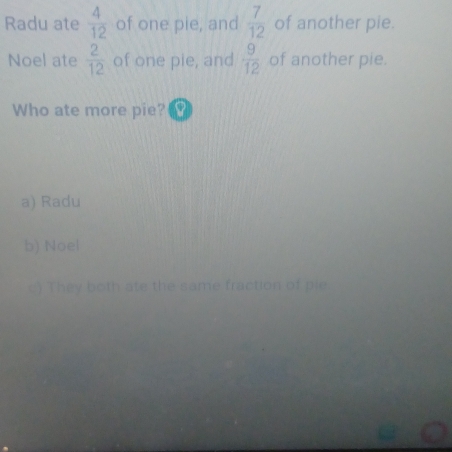 Radu ate  4/12  of one pie, and  7/12  of another pie.
Noel ate  2/12  of one pie, and  9/12  of another pie.
Who ate more pie?
a) Radu
b) Noel
c) They both ate the same fraction of pie.