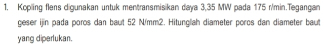 Kopling flens digunakan untuk mentransmisikan daya 3,35 MW pada 175 r/min.Tegangan 
geser ijin pada poros dan baut 52 N/mm2. Hitunglah diameter poros dan diameter baut 
yang diperlukan.