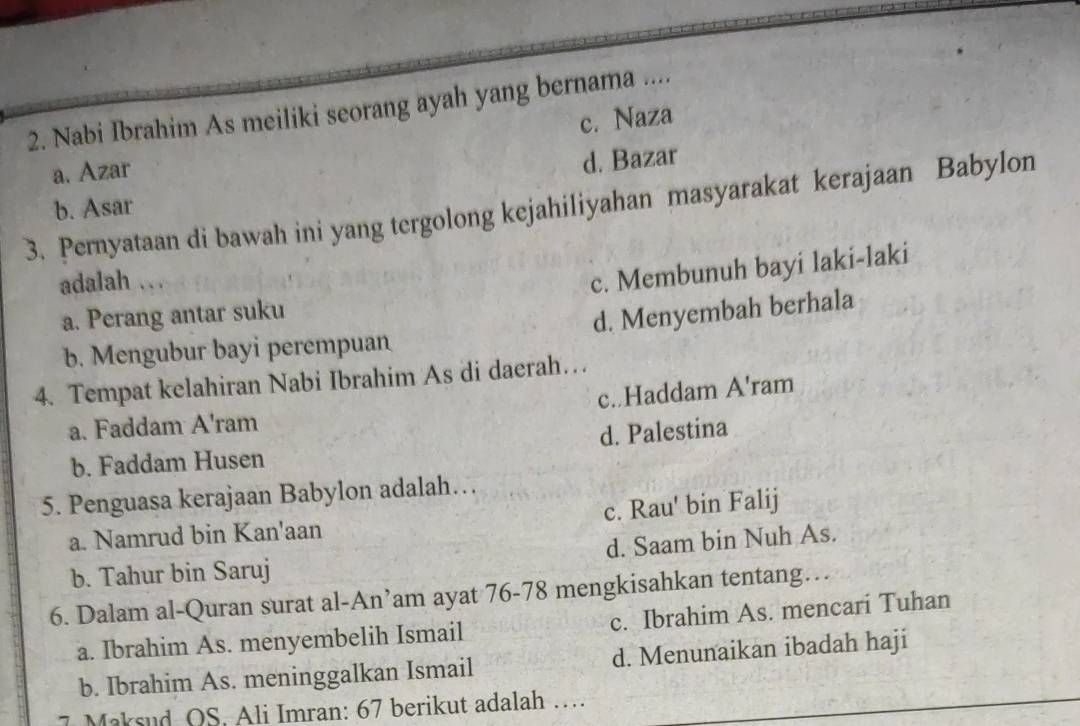 Nabi Ibrahim As meiliki seorang ayah yang bernama ....
a. Azar c. Naza
b. Asar d. Bazar
3. Pernyataan di bawah ini yang tergolong kejahiliyahan masyarakat kerajaan Babylon
adalah ..
a. Perang antar suku c. Membunuh bayi laki-laki
b. Mengubur bayi perempuan d. Menyembah berhala
4. Tempat kelahiran Nabi Ibrahim As di daerah…
c..Haddam A'ram
a. Faddam A'ram
b. Faddam Husen d. Palestina
5. Penguasa kerajaan Babylon adalah…
a. Namrud bin Kan'aan c. Rau' bin Falij
b. Tahur bin Saruj d. Saam bin Nuh As.
6. Dalam al-Quran surat al-An’am ayat 76-78 mengkisahkan tentang…
a. Ibrahim As. menyembelih Ismail c. Ibrahim As. mencari Tuhan
b. Ibrahim As. meninggalkan Ismail d. Menunaikan ibadah haji
7 Maksud OS. Ali Imran: 67 berikut adalah …