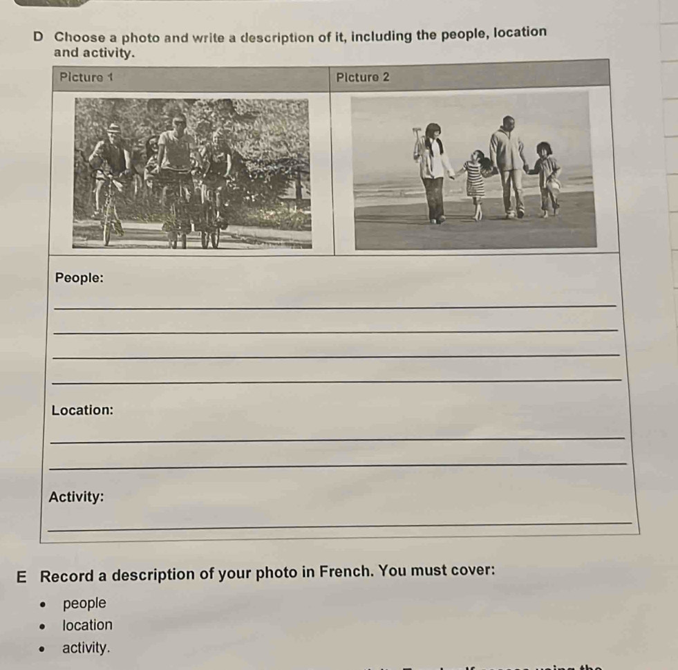 Choose a photo and write a description of it, including the people, location 
and activity. 
Picture 1 Picture 2 
People: 
_ 
_ 
_ 
_ 
Location: 
_ 
_ 
Activity: 
_ 
E Record a description of your photo in French. You must cover: 
people 
location 
activity.