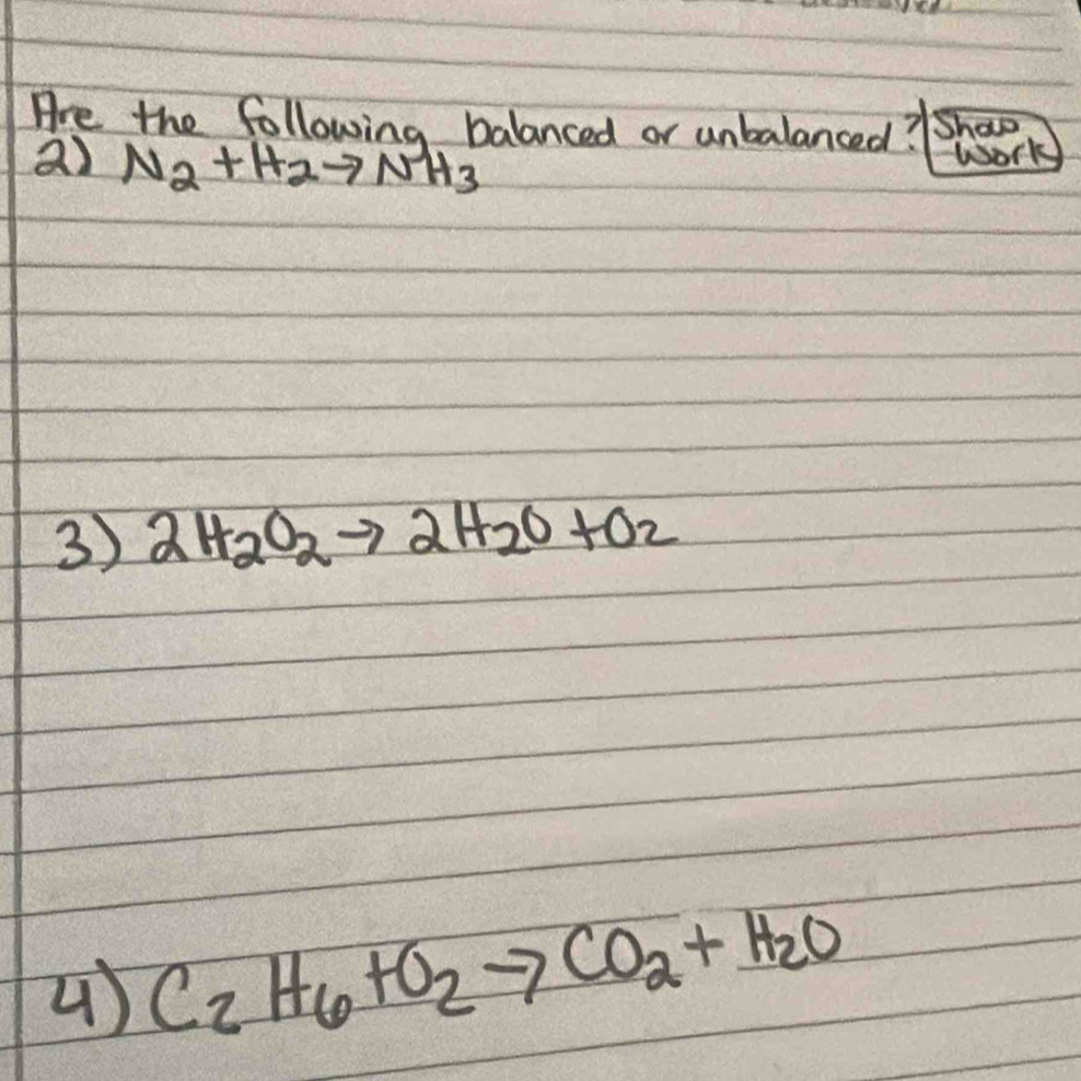 Are the following balanced or unbalanced? Shawo 
a) N_2+H_2to NH_3
Work 
3) 2H_2O_2to 2H_2O+O_2
4) C_2H_6+O_2to CO_2+H_2O