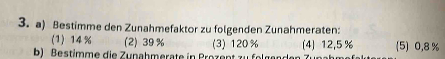 Bestimme den Zunahmefaktor zu folgenden Zunahmeraten: 
(1) 14 % (2) 39 % (3) 120 % (4) 12, 5 % (5) 0,8 %
b) Bestimme die Zunahmeräte in Prozent zu folgend