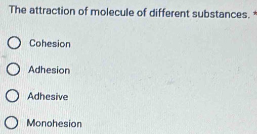 The attraction of molecule of different substances. *
Cohesion
Adhesion
Adhesive
Monohesion