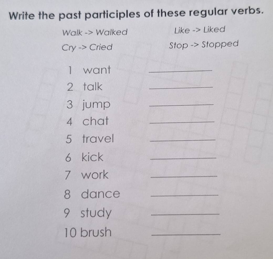 Write the past participles of these regular verbs. 
Walk -> Walked Like -> Liked 
Cry -> Cried Stop -> Stopped 
1 want_ 
2 talk 
_ 
3 jump_ 
4 chat 
_ 
5 travel_ 
6 kick 
_ 
7 work 
_ 
8 dance_ 
9 study_ 
10 brush_